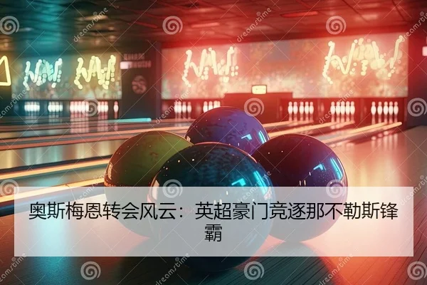 奥斯梅恩转会风云：英超豪门竞逐那不勒斯锋霸